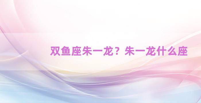 双鱼座朱一龙？朱一龙什么座