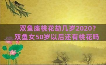 双鱼座桃花劫几岁2020？双鱼女50岁以后还有桃花吗