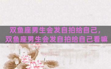 双鱼座男生会发自拍给自己，双鱼座男生会发自拍给自己看嘛