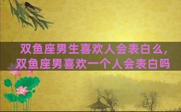 双鱼座男生喜欢人会表白么,双鱼座男喜欢一个人会表白吗