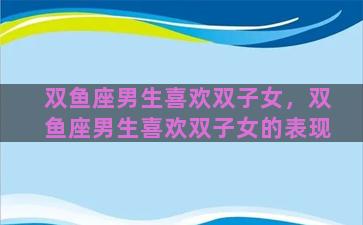 双鱼座男生喜欢双子女，双鱼座男生喜欢双子女的表现