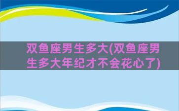 双鱼座男生多大(双鱼座男生多大年纪才不会花心了)