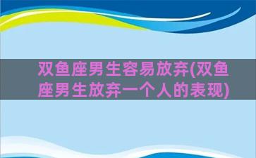 双鱼座男生容易放弃(双鱼座男生放弃一个人的表现)