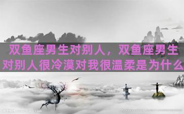 双鱼座男生对别人，双鱼座男生对别人很冷漠对我很温柔是为什么