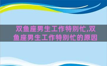 双鱼座男生工作特别忙,双鱼座男生工作特别忙的原因