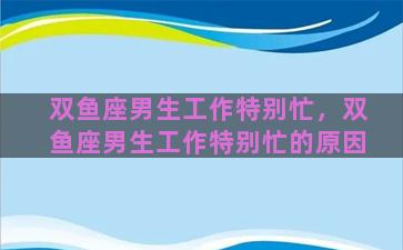 双鱼座男生工作特别忙，双鱼座男生工作特别忙的原因
