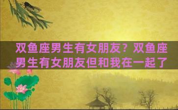双鱼座男生有女朋友？双鱼座男生有女朋友但和我在一起了