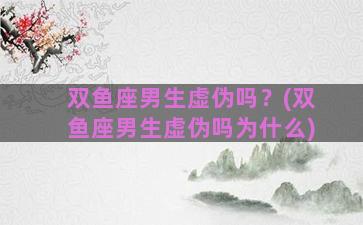 双鱼座男生虚伪吗？(双鱼座男生虚伪吗为什么)