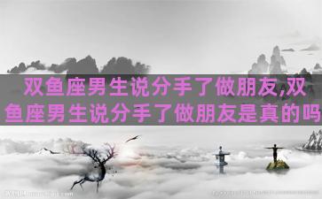 双鱼座男生说分手了做朋友,双鱼座男生说分手了做朋友是真的吗