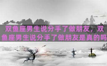 双鱼座男生说分手了做朋友，双鱼座男生说分手了做朋友是真的吗