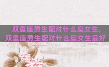双鱼座男生配对什么座女生,双鱼座男生配对什么座女生最好