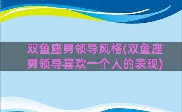 双鱼座男领导风格(双鱼座男领导喜欢一个人的表现)