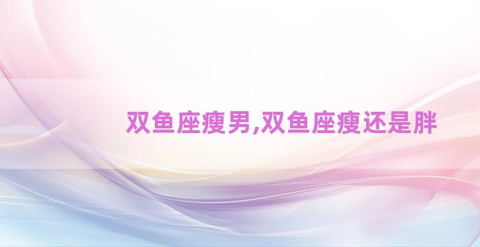 双鱼座瘦男,双鱼座瘦还是胖