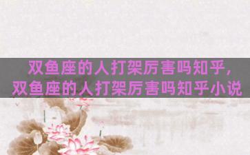 双鱼座的人打架厉害吗知乎,双鱼座的人打架厉害吗知乎小说
