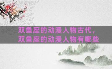 双鱼座的动漫人物古代，双鱼座的动漫人物有哪些