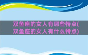 双鱼座的女人有哪些特点(双鱼座的女人有什么特点)