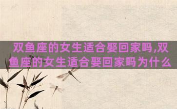 双鱼座的女生适合娶回家吗,双鱼座的女生适合娶回家吗为什么