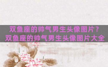 双鱼座的帅气男生头像图片？双鱼座的帅气男生头像图片大全
