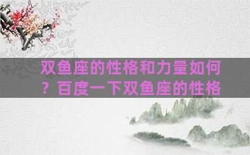 双鱼座的性格和力量如何？百度一下双鱼座的性格