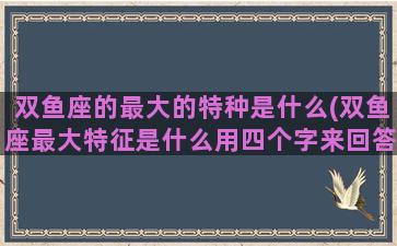 双鱼座的最大的特种是什么(双鱼座最大特征是什么用四个字来回答)