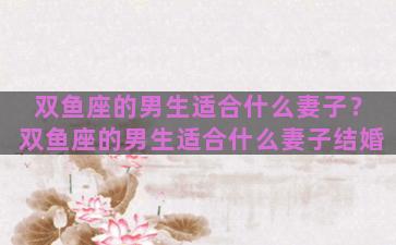 双鱼座的男生适合什么妻子？双鱼座的男生适合什么妻子结婚