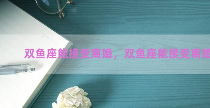 双鱼座能接受离婚，双鱼座能接受离婚的人吗