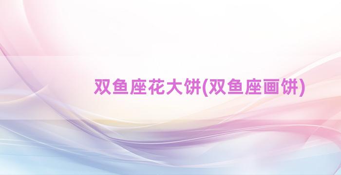 双鱼座花大饼(双鱼座画饼)