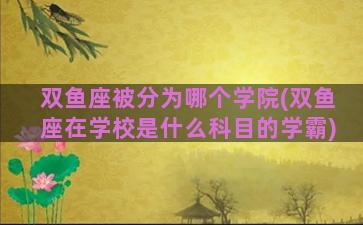 双鱼座被分为哪个学院(双鱼座在学校是什么科目的学霸)