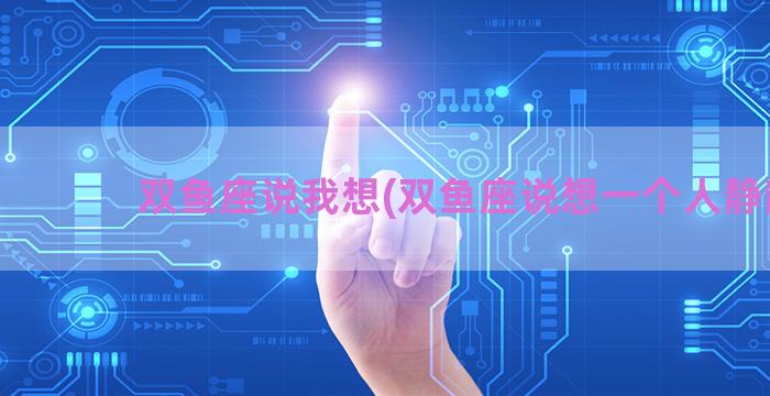 双鱼座说我想(双鱼座说想一个人静静)