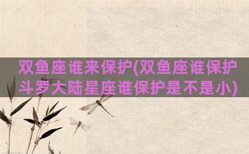 双鱼座谁来保护(双鱼座谁保护斗罗大陆星座谁保护是不是小)