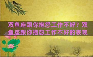 双鱼座跟你抱怨工作不好？双鱼座跟你抱怨工作不好的表现