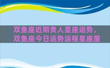 双鱼座近期贵人星座运势，双鱼座今日运势运程星座屋