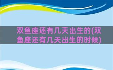 双鱼座还有几天出生的(双鱼座还有几天出生的时候)