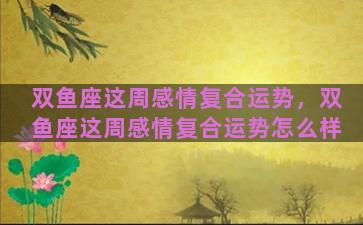 双鱼座这周感情复合运势，双鱼座这周感情复合运势怎么样