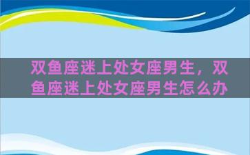 双鱼座迷上处女座男生，双鱼座迷上处女座男生怎么办
