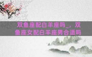 双鱼座配白羊座吗_，双鱼座女配白羊座男合适吗