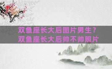 双鱼座长大后图片男生？双鱼座长大后帅不帅照片