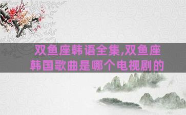双鱼座韩语全集,双鱼座韩国歌曲是哪个电视剧的
