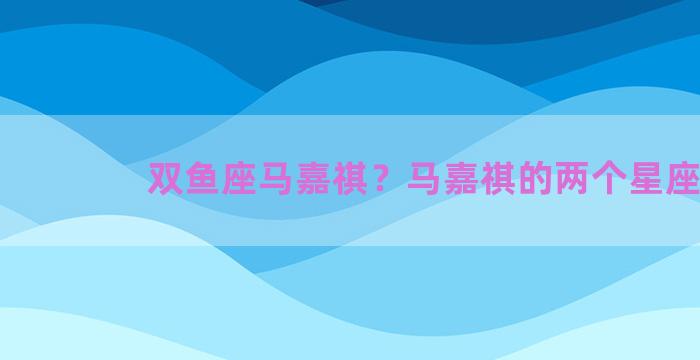 双鱼座马嘉祺？马嘉祺的两个星座
