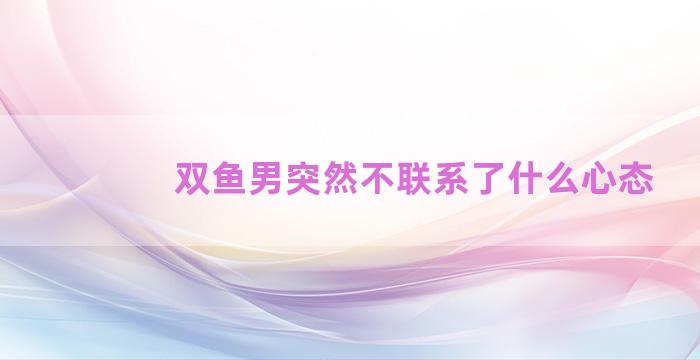 双鱼男突然不联系了什么心态