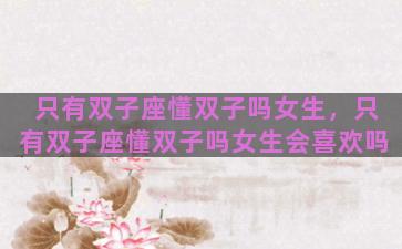 只有双子座懂双子吗女生，只有双子座懂双子吗女生会喜欢吗