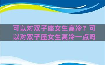 可以对双子座女生高冷？可以对双子座女生高冷一点吗