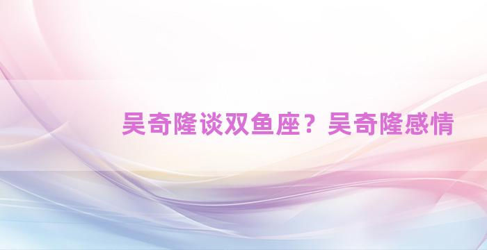 吴奇隆谈双鱼座？吴奇隆感情