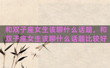 和双子座女生该聊什么话题，和双子座女生该聊什么话题比较好