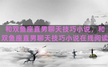 和双鱼座直男聊天技巧小说，和双鱼座直男聊天技巧小说在线阅读