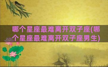 哪个星座最难离开双子座(哪个星座最难离开双子座男生)