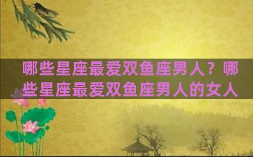 哪些星座最爱双鱼座男人？哪些星座最爱双鱼座男人的女人