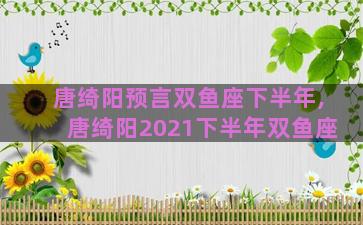 唐绮阳预言双鱼座下半年,唐绮阳2021下半年双鱼座