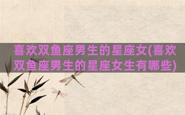 喜欢双鱼座男生的星座女(喜欢双鱼座男生的星座女生有哪些)