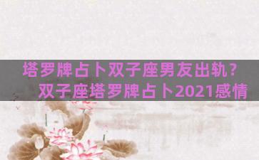 塔罗牌占卜双子座男友出轨？双子座塔罗牌占卜2021感情